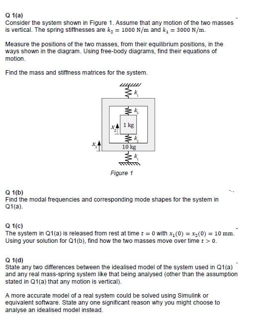 Q 1(a)
Consider the system shown in Figure 1. Assume that any motion of the two masses
is vertical. The spring stiffnesses are kz = 1000 N/m and k, = 3000 N/m.
Measure the positions of the two masses, from their equilibrium positions, in the
ways shown in the diagram. Using free-body diagrams, find their equations of
motion.
Find the mass and stiffness matrices for the system.
1 kg
10 kg
Figure 1
Q 1(b)
Find the modal frequencies and corresponding mode shapes for the system in
Q1(a).
Q 1(c)
The system in Q1(a) is released from rest at time t = 0 with x, (0) = x2(0) = 10 mm.
Using your solution for Q1(b), find how the two masses move over time t> 0.
Q 1(d)
State any two differences between the idealised model of the system used in Q1(a)
and any real mass-spring system like that being analysed (other than the assumption
stated in Q1(a) that any motion is vertical).
A more accurate model of a real system could be solved using Simulink or
equivalent software. State any one significant reason why you might choose to
analyse an idealised model instead.
