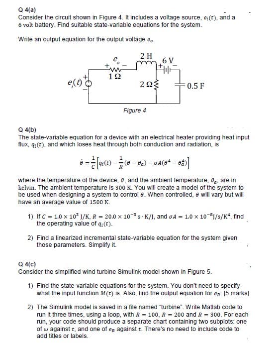 Q 4(a)
Consider the circuit shown in Figure 4. It includes a voltage source, e:(t), and a
6 volt battery. Find suitable state-variable equations for the system.
Write an output equation for the output voltage e..
2 H
6 V
1Ω
e(6)
0.5 F
Figure 4
Q 4(b)
The state-variable equation for a device with an electrical heater providing heat input
flux, q:(t), and which loses heat through both conduction and radiation, is
where the temperature of the device, 8, and the ambient temperature, 8,, are in
kelvin. The ambient temperature is 300 K. You will create a model of the system to
be used when designing a system to control e. When controlled, e will vary but will
have an average value of 1500 K.
1) If c = 1.0 x 10° J/K, R = 20.0 x 10-3 - K/I, and oA = 1.0 x 10-81/s/K*, find
the operating value of q:(t).
2) Find a linearized incremental state-variable equation for the system given
those parameters. Simplify it.
Q 4(c)
Consider the simplified wind turbine Simulink model shown in Figure 5.
1) Find the state-variable equations for the system. You don't need to specify
what the input function M(t) is. Also, find the output equation for eg. [5 marks]
2) The Simulink model is saved in a file named turbine". Write Matlab code to
run it three times, using a loop, with R = 100, R = 200 and R = 300. For each
run, your code should produce a separate chart containing two subplots: one
of w against t, and one of eg against t. There's no need to include code to
add titles or labels.
