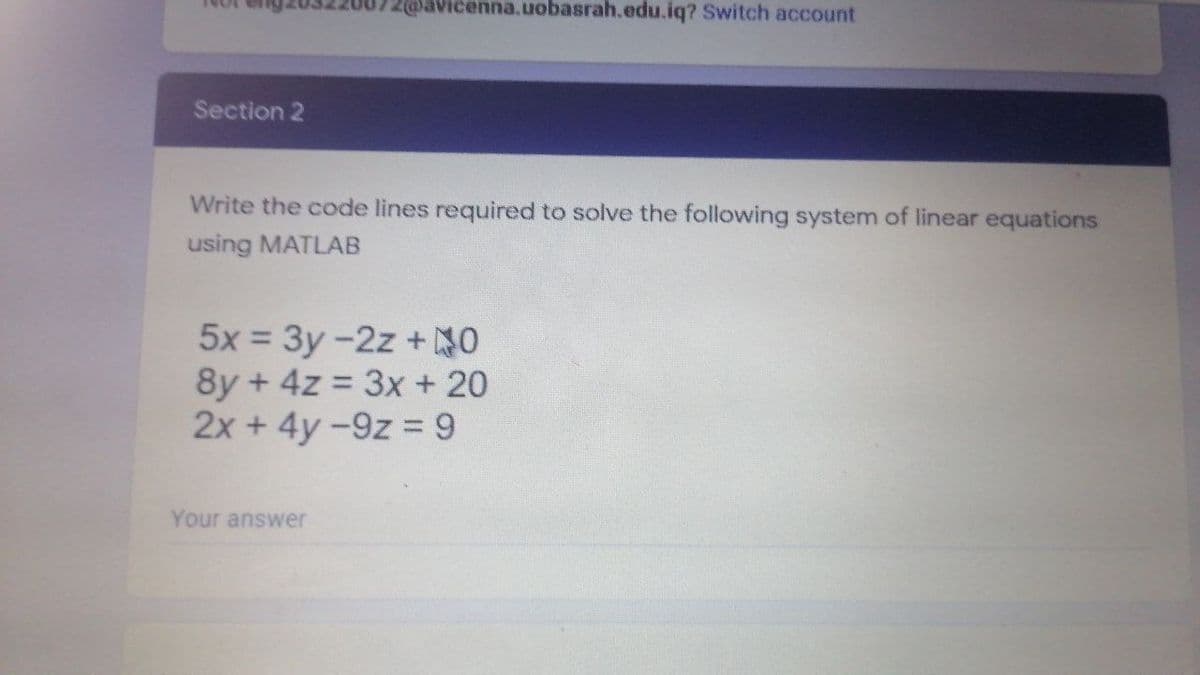 2@avicenna.uobasrah.edu.iq? Switch account
Section 2
Write the code lines required to solve the following system of linear equations
using MATLAB
5x = 3y -2z + NO
8y + 4z = 3x + 20
2x +4y-9z 9
Your answer
