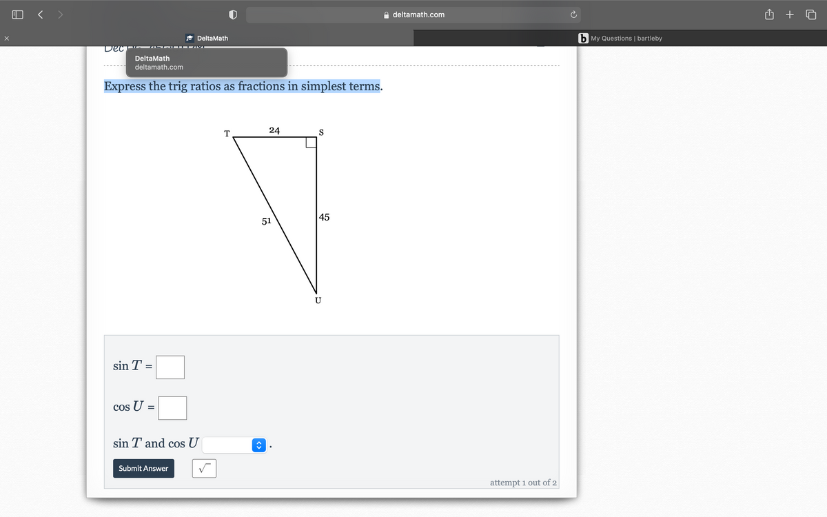 O < >
deltamath.com
DeltaMath
b My Questions | bartleby
DeltaMath
deltamath.com
Express the trig ratios as fractions in simplest terms.
24
45
51
U
sin T =
Cos U:
sin T and cos U
Submit Answer
attempt 1 out of 2
<>
