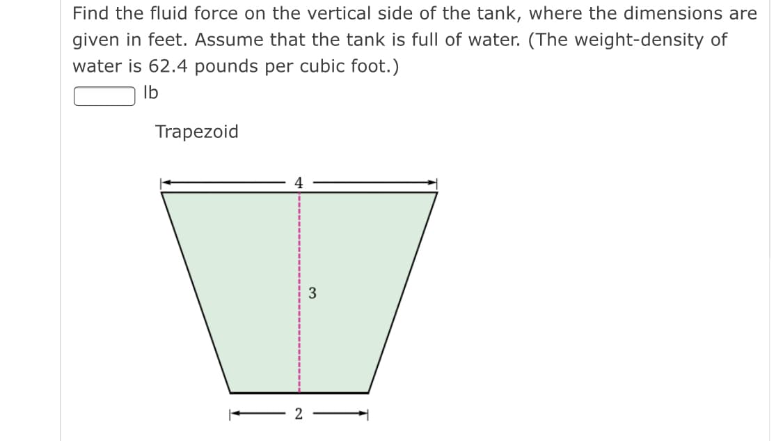 Find the fluid force on the vertical side of the tank, where the dimensions are
given in feet. Assume that the tank is full of water. (The weight-density of
water is 62.4 pounds per cubic foot.)
Ib
Trapezoid
2
