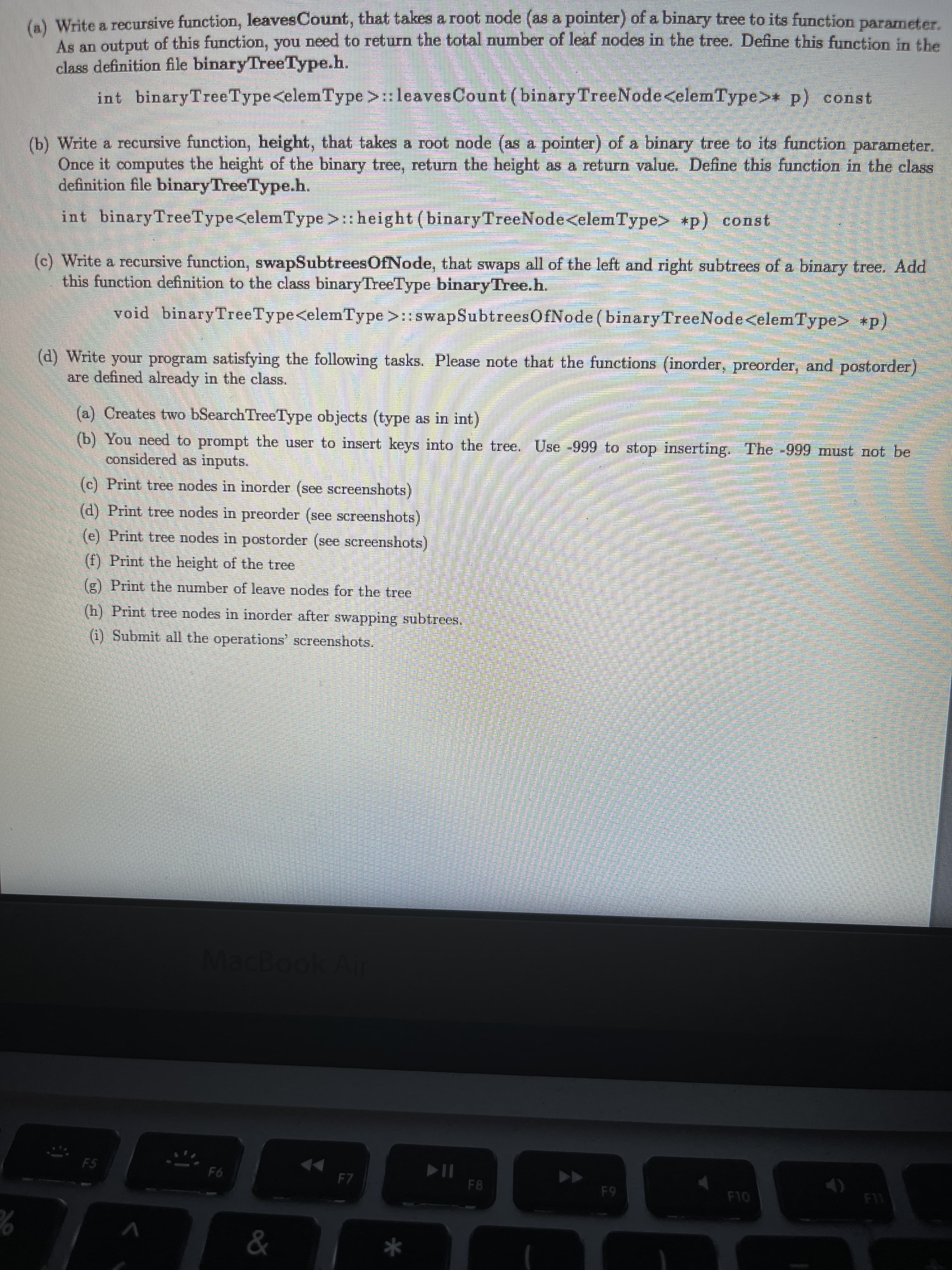 A Write a recursive function, leavesCount, that takes a root node (as a pointer) of a binary tree to its function parameter.
As an output of this function, you need to return the total number of leaf nodes in the tree. Define this funetion in the
class definition file binaryTreeType.h.
int binaryTreeType<elem Type>:leaves Count (binary TreeNode<elemType> p) const
(b) Write a recursive function, height, that takes a root node (as a pointer) of a binary tree to its function parameter,
Once it computes the height of the binary tree, return the height as a return value, Define this function in the class
definition file binaryTreeType.h.
int binaryTreeType<elemType>:: height (binaryTreeNode<elemType> *p) const
(c) Write a recursive function, swapSubtreesOfNode, that swaps all of the left and right subtrees of a binary tree. Add
this function definition to the class binaryTreeType binaryTree.h.
void binaryTreeType<elemType >::swapSubtreesOfNode (binaryTreeNode<elemType> +p)
(d) Write your program satisfying the following tasks. Please note that the functions (inorder, preorder, and postorder)
are defined already in the class.
(a) Creates two bSearch TreeType objects (type as in int)
(b) You need to prompt the user to insert keys into the tree. Use -999 to stop inserting. The -999 must not be
considered as inputs.
(c) Print tree nodes in inorder (see screenshots)
(d) Print tree nodes in preorder (see screenshots)
(e) Print tree nodes in postorder (see screenshots)
(f) Print the height of the tree
(g) Print the number of leave nodes for the tree
(h) Print tree nodes in inorder after swapping subtrees,
(1) Submit all the operations' screenshots.
MacBook Ai
F5
F6
F7
F10
65
&
*
