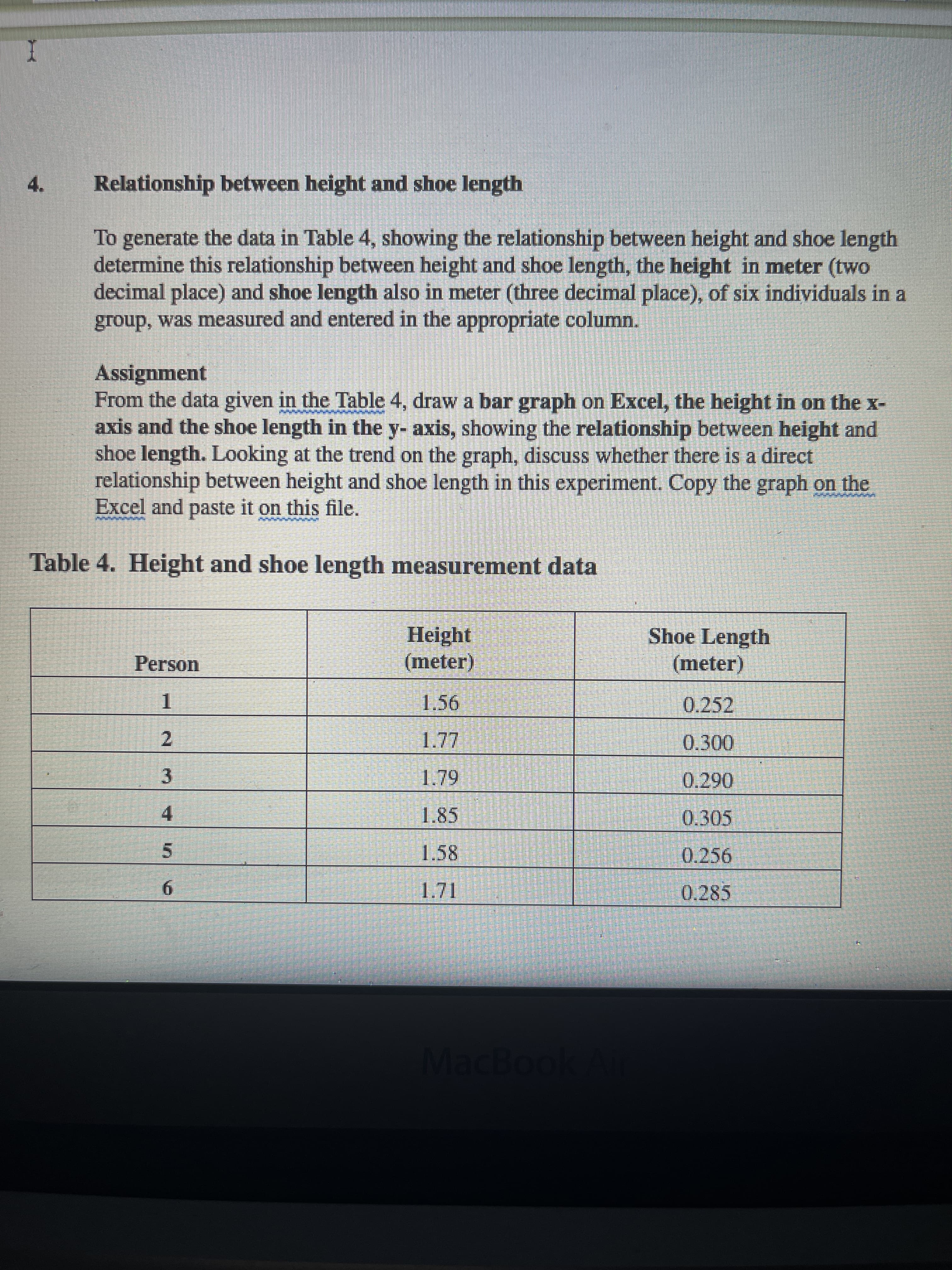 4.
Relationship between height and shoe length
To generate the data in Table 4, showing the relationship between height and shoe length
determine this relationship between height and shoe length, the height in meter (two
decimal place) and shoe length also in meter (three decimal place), of six individuals in a
group, was measured and entered in the appropriate column.
Assignment
From the data given in the Table 4, draw a bar graph on Excel, the height in on the x-
axis and the shoe length in the y- axis, showing the relationship between height and
shoe length. Looking at the trend on the graph, discuss whether there is a direct
relationship between height and shoe length in this experiment. Copy the graph on the
Excel and paste it on this file.
Table 4. Height and shoe length measurement data
Height
(meter)
Shoe Length
(meter)
Person
0.252
1.
0.300
2.
3.
4.
1.85
0.305
1.58
0.256
5.
0.285
9.
MacBoo
