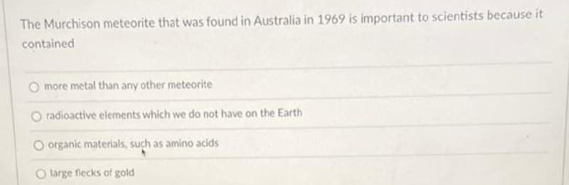 The Murchison meteorite that was found in Australia in 1969 is important to scientists because it
contained
O more metal than any other meteorite
radioactive elements which we do not have on the Earth
O organic materials, such as amino acids
O large flecks of gold
