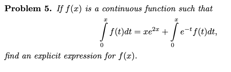Problem 5. If f(x) is a continuous function such that
| f(t)dt = xe2 +
e-t f(t)dt,
%3D
find an explicit expression for f(x).
