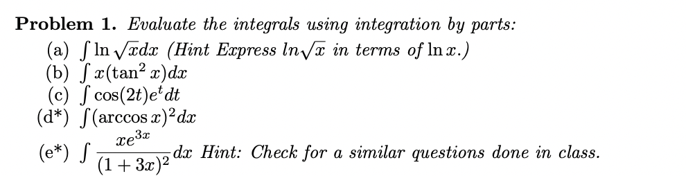 Problem 1. Evaluate the integrals using integration by parts:
(a) f In Vædx (Hint Express In/x in terms of In x.)
(b) Jæ(tan? x)dx
(c) ſ cos(2t)e'dt
(d*) S(arccos x)²dx
(e*) S
(1+ 3x)2
dx Hint: Check for a similar questions done in class.
