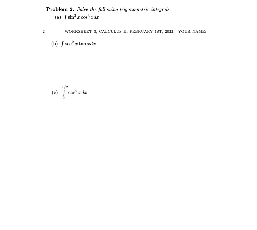 Problem 2. Solve the following trigonometric integrals.
(a) f sin³ x cos³ xdx
WORKSHEET 3, CALCULUS II, FEBRUARY 1ST, 2022, YOUR NAME:
(b) S sec2 x tan xdx
T/2
(c) S
cos? ædx
