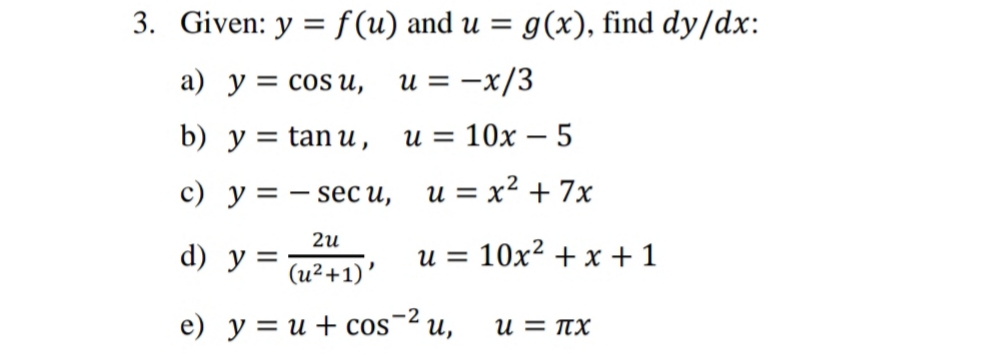 3. Given: y = f (u) and u = g(x), find dy/dx:
%3D
a) y = cos u,
u = -x/3
b) y = tan u ,
u = 10x – 5
с) у%3D — seс и,
u = x2 + 7x
d) у 3
(u²+1)'
u = 10x² + x + 1
e) у %3Dи + сos
-2
и,
u = TX
