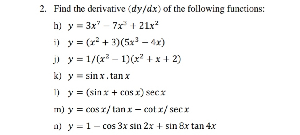 2. Find the derivative (dy/dx) of the following functions:
h) y = 3x7 – 7x³ + 21x²
|
i) y = (x² + 3)(5x³ – 4x)
j) y = 1/(x² – 1)(x² + x + 2)
k) y = sin x . tan x
1) y = (sin x + cos x) sec x
m) y = cos x / tan x –
cot x/ sec x
n) y = 1– cos 3x sin 2x + sin 8x tan 4x
