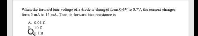 When the forward bias voltage of a diode is changed form 0.6V to 0.7V, the current changes
form 5 mA to 15 mA. Then its forward bias resistance is
A. 0.01 N
B 10 0
Qo.1A
