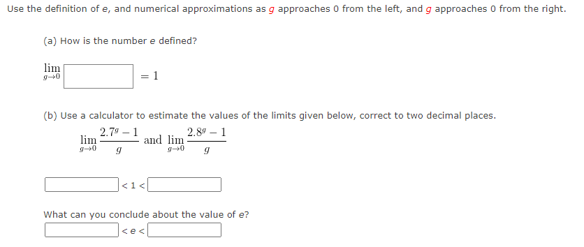Use the definition of e, and numerical approximations as g approaches 0 from the left, and g approaches 0 from the right.
(a) How is the number e defined?
lim
g+0
=
2.79-1
lim
g+0 9
(b) Use a calculator to estimate the values of the limits given below, correct to two decimal places.
2.8⁹ - 1
9
1
and lim
g+0
< 1<
What can you conclude about the value of e?
<e<