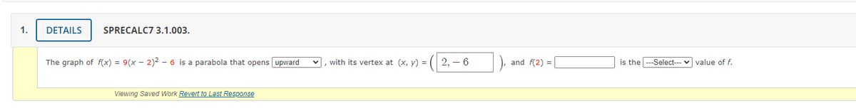 1.
DETAILS
SPRECALC7 3.1.003.
The graph of f(x) = 9(x – 2)2 - 6 is a parabola that opens upward
with its vertex at (x, y) =
2, – 6
and f(2) =
is the
---Select--- v value of f.
Viewing Saved Work Revert to Last Response
