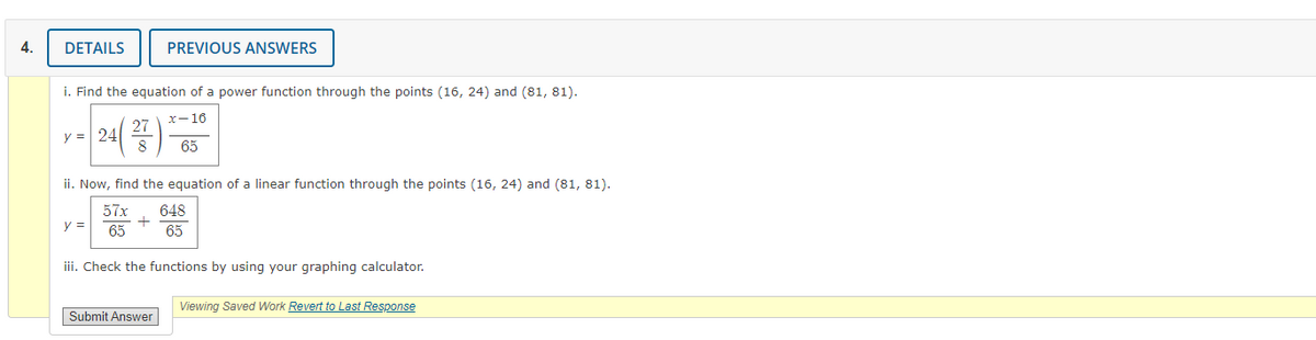 4.
DETAILS
PREVIOUS ANSWERS
i. Find the equation of a power function through the points (16, 24) and (81, 81).
x-16
27
y = 24
65
ii. Now, find the equation of a linear function through the points (16, 24) and (81, 81).
57x
648
y =
65
65
iii. Check the functions by using your graphing calculator.
Viewing Saved Work Revert to Last Response
Submit Answer
