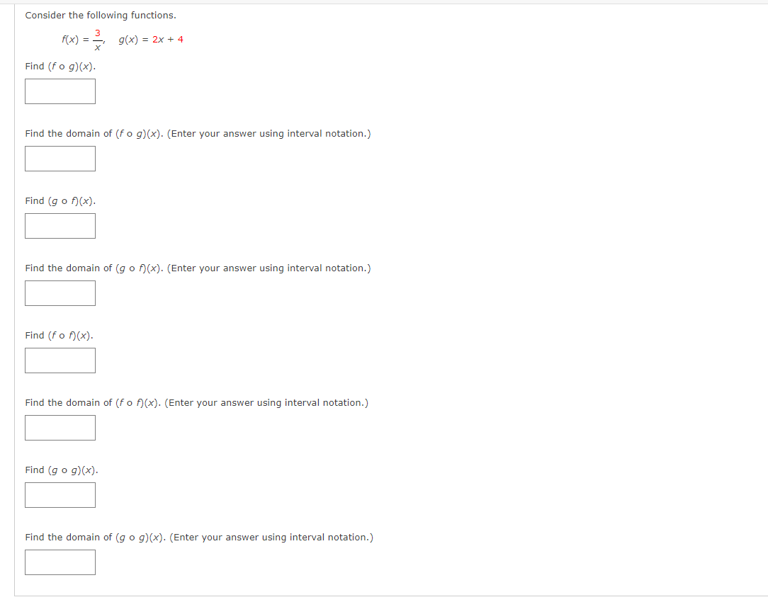 Consider the following functions.
f(x) =
) = , g(x) = 2x + 4
Find (fo g)(x).
Find the domain of (fo g)(x). (Enter your answer using interval notation.)
Find (g o f)(x).
Find the domain of (go f)(x). (Enter your answer using interval notation.)
Find (fo f)(x).
Find the domain of (fo f)(x). (Enter your answer using interval notation.)
Find (g o g)(x).
Find the domain of (go g)(x). (Enter your answer using interval notation.)
