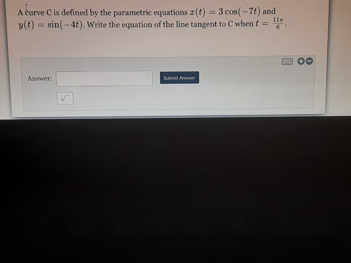 A curve C is defined by the parametric equations (t) = 3 cos(-7t) and
y(t) = sin(-4t). Write the equation of the line tangent to C when t =
%3D
11T
%3D
6
Answer:
Submit Answer
