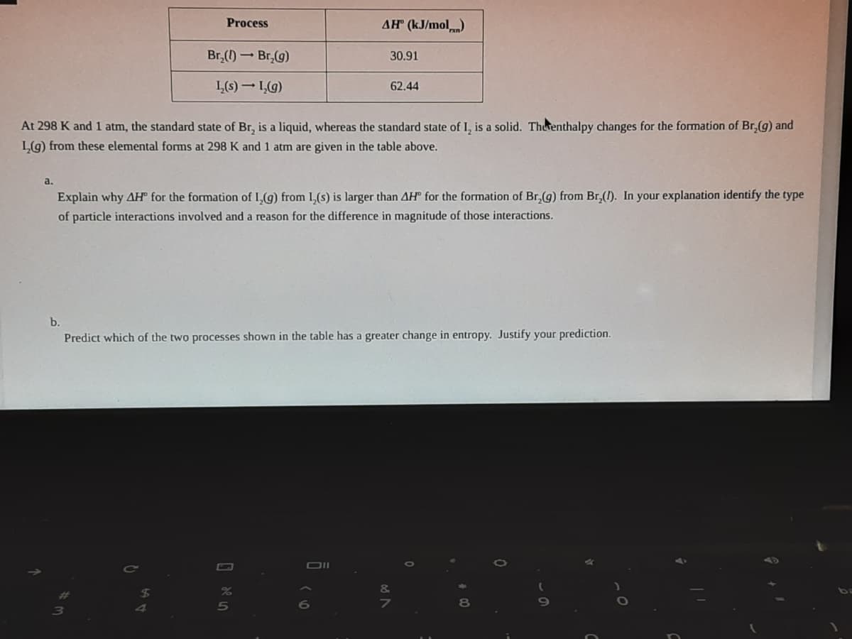 Process
AH" (kJ/mol)
Br,() - Br,(g)
30.91
L(s) – LG)
62.44
At 298 K and 1 atm, the standard state of Br, is a liquid, whereas the standard state of I, is a solid. Therenthalpy changes for the formation of Br,(g) and
L(g) from these elemental forms at 298 K and 1 atm are given in the table above.
а.
Explain why AH for the formation of 1,(g) from 1,(s) is larger than AH for the formation of Br,(g) from Br,(1). In your explanation identify the type
of particle interactions involved and a reason for the difference in magnitude of those interactions.
b.
Predict which of the two processes shown in the table has a greater change in entropy. Justify your prediction.
5
