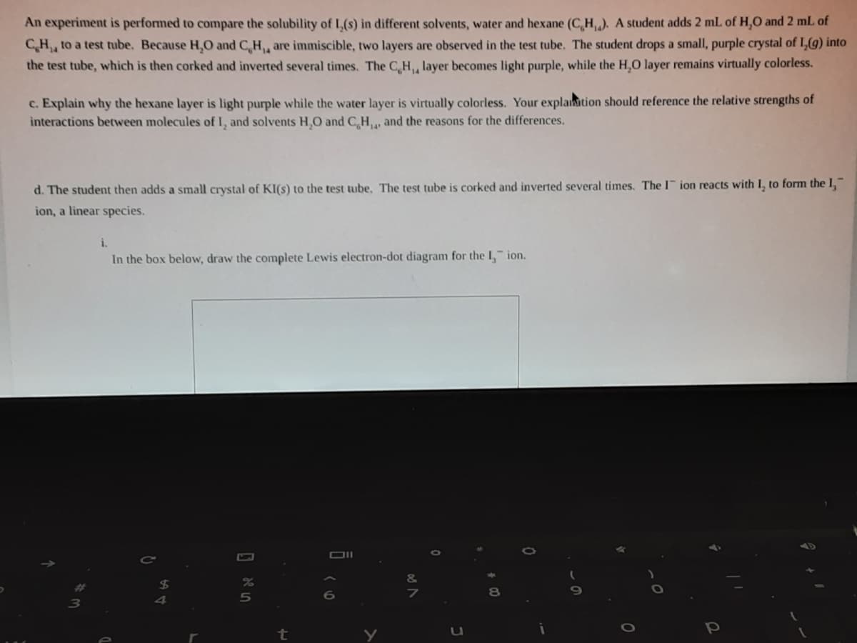 An experiment is performed to compare the solubility of L,(s) in different solvents, water and hexane (C,H,). A student adds 2 mL of H,0 and 2 mL of
CH, to a test tube. Because H,O and C,H, are immiscible, two layers are observed in the test tube. The student drops a small, purple crystal of I,(g) into
the test tube, which is then corked and inverted several tìmes. The C,H, layer becomes light purple, while the H,0 layer remains virtually colorless.
c. Explain why the hexane layer is light purple while the water layer is virtually colorless. Your explation should reference the relative strengths of
interactions between molecules of I, and solvents H,O and C,H, and the reasons for the differences.
d. The student then adds a small crystal of KI(s) to the test tube. The test tube is corked and inverted several times. Ther ion reacts with I, to form the 1,
ion, a linear species.
i.
In the box below, draw the complete Lewis electron-dot diagram for the I, ion.
t
