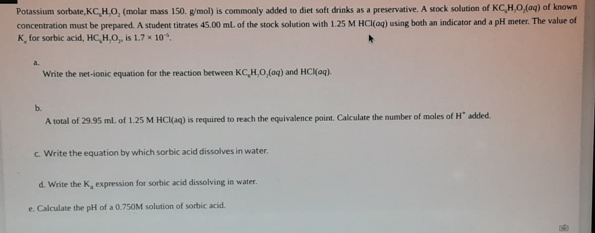 Potassium sorbate,KC,H,O, (molar mass 150. g/mol) is commonly added to diet soft drinks as a preservative. A stock solution of KC H,O,(aq) of known
concentration must be prepared. A student titrates 45.00 mL of the stock solution with 1.25 M HCl(ag) using both an indicator and a pH meter. The value of
K for sorbic acid, HC,H,O, is 1.7 × 105.
a.
Write the net-ionic equation for the reaction between KC H,0,(aq) and HCl(aq).
b.
A total of 29.95 mL of 1.25 M HCl(aq) is required to reach the equivalence point. Calculate the number of moles of H* added.
c. Write the equation by which sorbic acid dissolves in water.
d. Write the K, expression for sorbic acid dissolving in water.
e. Calculate the pH of a 0.750M solution of sorbic acid.
