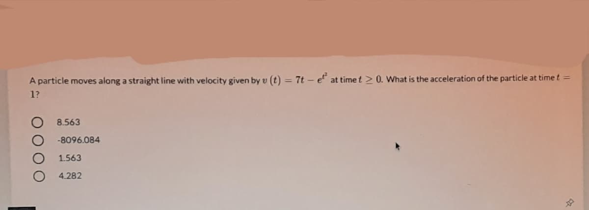 A particle moves along a straight line with velocity given by v (t) = 7t – e" at time t > 0. What is the acceleration of the particle at time t =
1?
8.563
-8096.084
1.563
4.282
