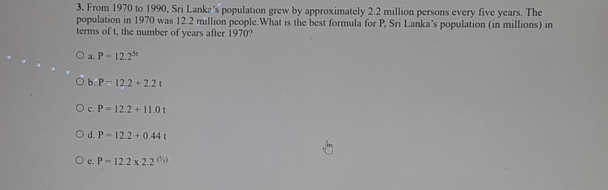 3. From 1970 to 1990, Sri Lanka's population grew by approximately 2.2 million persons every five years. The
population in 1970 was 12.2 million people.What is the best formula for P, Sri Lanka's population (in millions) in
terms of t, the number of years after 1970?
O a. P= 12.25t
Ở b:P= 12.2 + 2.2 t
O c. P 12.2 + 11.0 t
O d. P= 12.2 + 0.44 t
O e. P = 12.2 x 2.2 (s)
