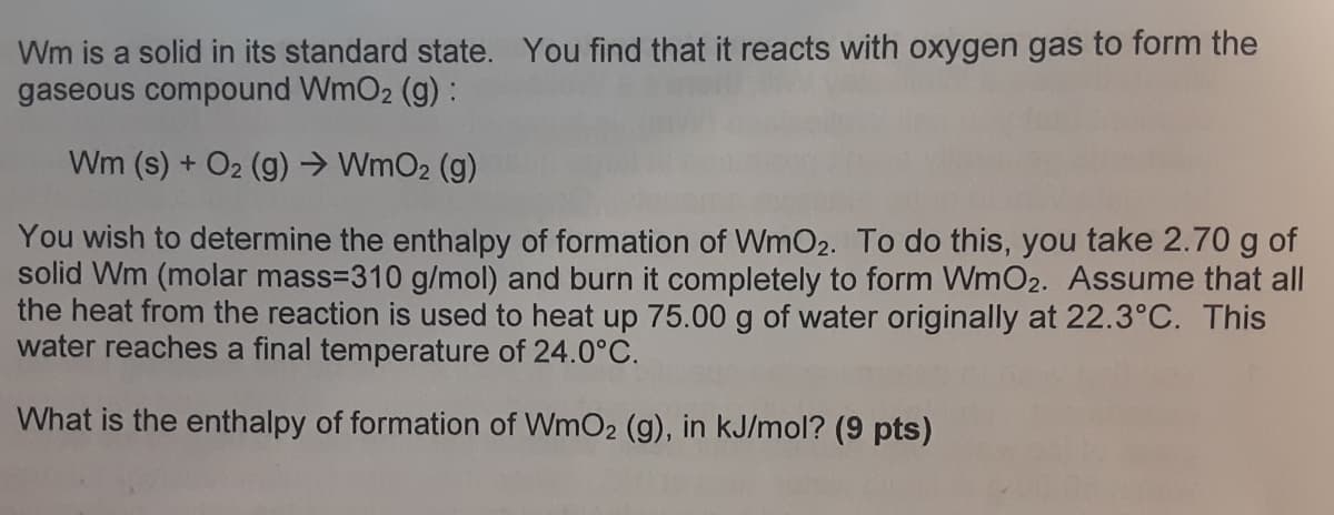 Wm is a solid in its standard state. You find that it reacts with oxygen gas to form the
gaseous compound WmO2 (g):
Wm (s) + O2 (g) → WmO2 (g)
You wish to determine the enthalpy of formation of WmO2. To do this, you take 2.70 g of
solid Wm (molar mass=310 g/mol) and burn it completely to form WmO2. Assume that all
the heat from the reaction is used to heat up 75.00 g of water originally at 22.3°C. This
water reaches a final temperature of 24.0°C.
What is the enthalpy of formation of WmO2 (g), in kJ/mol? (9 pts)
