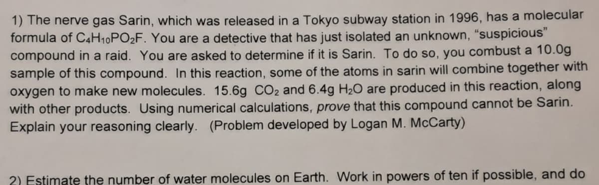 1) The nerve gas Sarin, which was released in a Tokyo subway station in 1996, has a molecular
formula of C4H10PO2F. You are a detective that has just isolated an unknown, “suspicious"
compound in a raid. You are asked to determine if it is Sarin. To do so, you combust a 10.0g
sample of this compound. In this reaction, some of the atoms in sarin will combine together with
oxygen to make new molecules. 15.6g CO2 and 6.4g H½O are produced in this reaction, along
with other products. Using numerical calculations, prove that this compound cannot be Sarin.
Explain your reasoning clearly. (Problem developed by Logan M. McCarty)
2) Estimate the number of water molecules on Earth. Work in powers of ten if possible, and do
