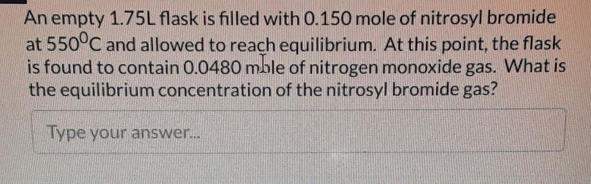 An empty 1.75L flask is filled with 0.150 mole of nitrosyl bromide
at 550°C and allowed to reach equilibrium. At this point, the flask
is found to contain 0.0480 mble of nitrogen monoxide gas. What is
the equilibrium concentration of the nitrosyl bromide gas?
Type your answer...
