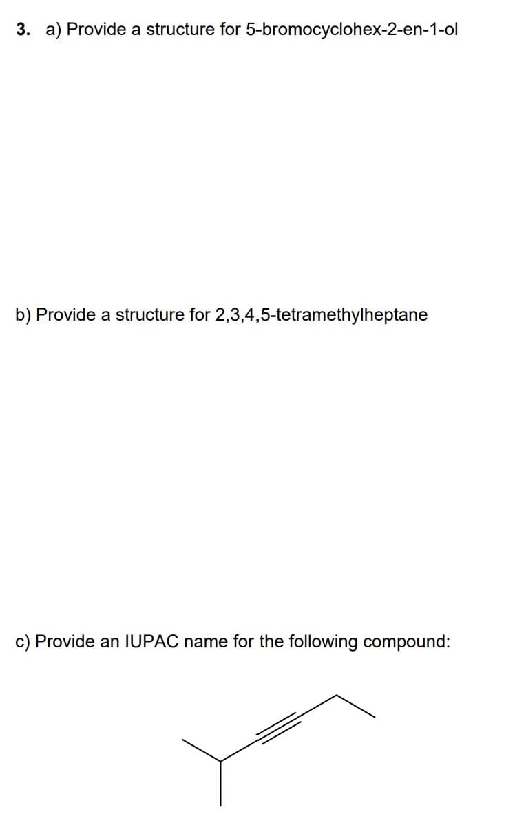 3. a) Provide a structure for 5-bromocyclohex-2-en-1-ol
b) Provide a structure for 2,3,4,5-tetramethylheptane
c) Provide an IUPAC name for the following compound: