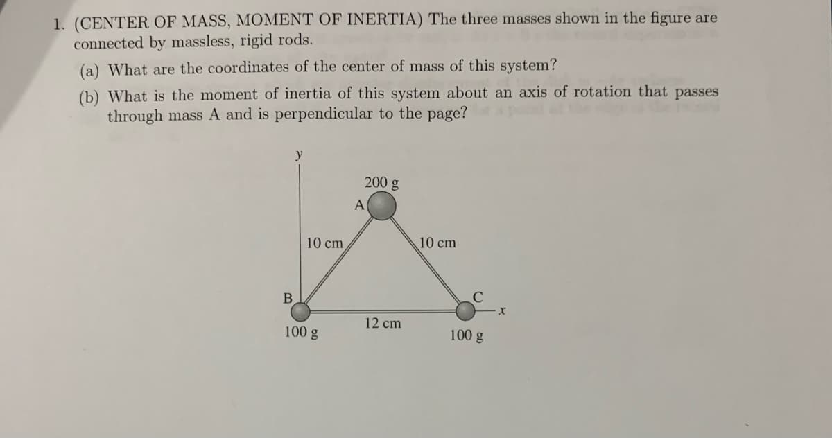 1. (CENTER OF MASS, MOMENT OF INERTIA) The three masses shown in the figure are
connected by massless, rigid rods.
(a) What are the coordinates of the center of mass of this system?
(b) What is the moment of inertia of this system about an axis of rotation that passes
through mass A and is perpendicular to the page?
y
B
10 cm
100 g
200 g
A
12 cm
10 cm
100 g