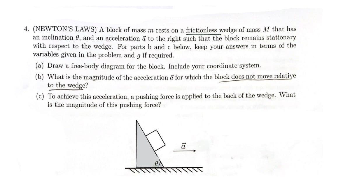 4. (NEWTON'S LAWS) A block of mass m rests on a frictionless wedge of mass M that has
an inclination, and an acceleration a to the right such that the block remains stationary
with respect to the wedge. For parts b and c below, keep your answers in terms of the
variables given in the problem and g if required.
(a) Draw a free-body diagram for the block. Include your coordinate system.
(b) What is the magnitude of the acceleration à for which the block does not move relative
to the wedge?
(c) To achieve this acceleration, a pushing force is applied to the back of the wedge. What
is the magnitude of this pushing force?
ā