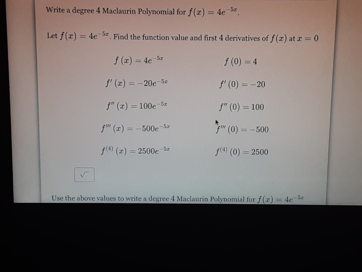 Write a degree 4 Maclaurin Polynomial for f(x) = 4e b".
-5x
%3D
Let f(x) = 4e-b Find the function value and first 4 derivatives of f (x) at x = 0
f (x) = 4e-5z
f (0) = 4
f' (x) = -20e-52
f' (0) = -20
f" (x) = 100e-5æ
f" (0) = 100
|3D
f" (x) = -500e-5z
fm (0) = -500
f(4) (x) = 2500e-5z
f(4) (0) = 2500
%3D
Use the above values to write a degree 4 Maclaurin Polynomial for f(x) = 4e-5x
