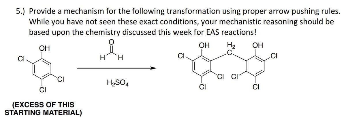 5.) Provide a mechanism for the following transformation using proper arrow pushing rules.
While you have not seen these exact conditions, your mechanistic reasoning should be
based upon the chemistry discussed this week for EAS reactions!
OH
H₂
OH
CI
CI
(EXCESS OF THIS
STARTING MATERIAL)
H
H
H₂SO4
CI
CI
CI CI
OH