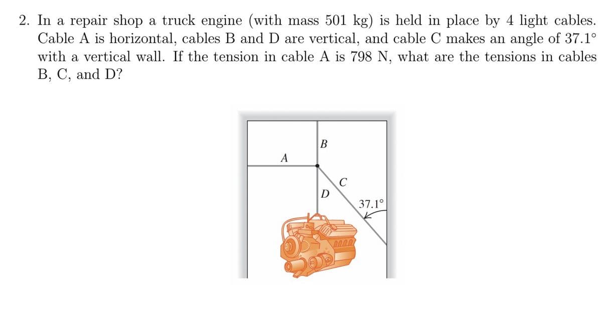 2. In a repair shop a truck engine (with mass 501 kg) is held in place by 4 light cables.
Cable A is horizontal, cables B and D are vertical, and cable C makes an angle of 37.1°
with a vertical wall. If the tension in cable A is 798 N, what are the tensions in cables
B, C, and D?
A
B
D
C
37.1°