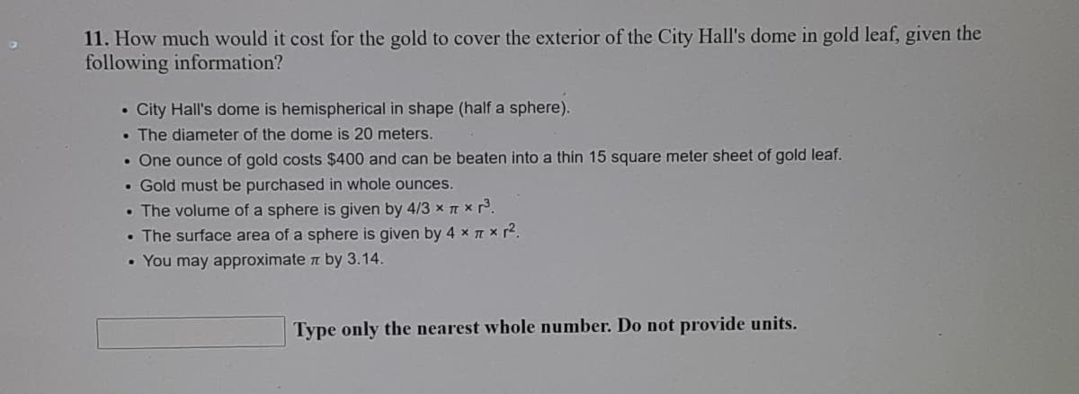 11. How much would it cost for the gold to cover the exterior of the City Hall's dome in gold leaf, given the
following information?
• City Hall's dome is hemispherical in shape (half a sphere).
• The diameter of the dome is 20 meters.
• One ounce of gold costs $400 and can be beaten into a thin 15 square meter sheet of gold leaf.
• Gold must be purchased in whole ounces.
• The volume of a sphere is given by 4/3 x T x 3.
• The surface area of a sphere is given by 4 x T x r2.
• You may approximate t by 3.14.
Type only the nearest whole number. Do not provide units.
