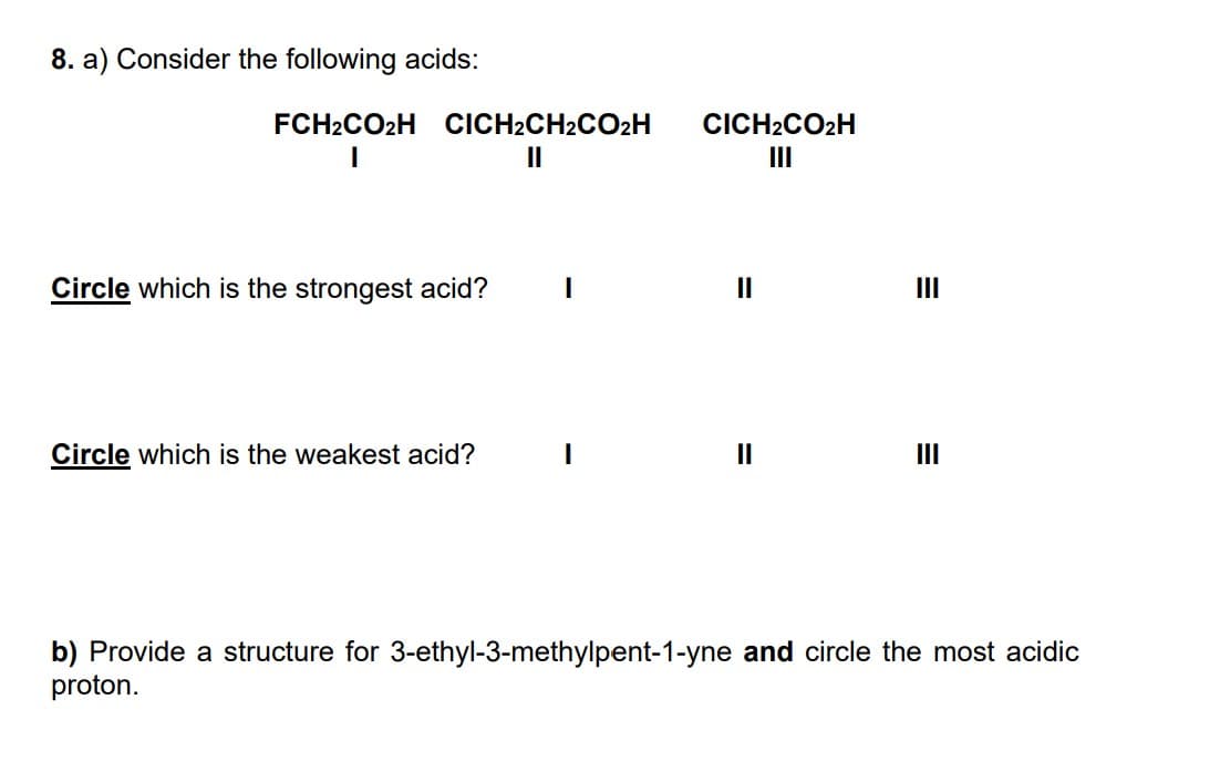 8. a) Consider the following acids:
FCH2CO₂H CICH2CH2CO₂H
I
||
Circle which is the strongest acid? I
Circle which is the weakest acid?
CICH2CO2H
||
||
III
III
b) Provide a structure for 3-ethyl-3-methylpent-1-yne and circle the most acidic
proton.