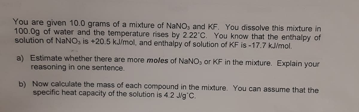 You are given 10.0 grams of a mixture of NaNO3 and KF. You dissolve this mixture in
100.0g of water and the temperature rises by 2.22°C. You know that the enthalpy of
solution of NANO3 is +20.5 kJ/mol, and enthalpy of solution of KF is -17.7 kJ/mol.
a) Estimate whether there are more moles of NaNO3 or KF in the mixture. Explain your
reasoning in one sentence.
b) Now calculate the mass of each compound in the mixture. You can assume that the
specific heat capacity of the solution is 4.2 J/g°C.
