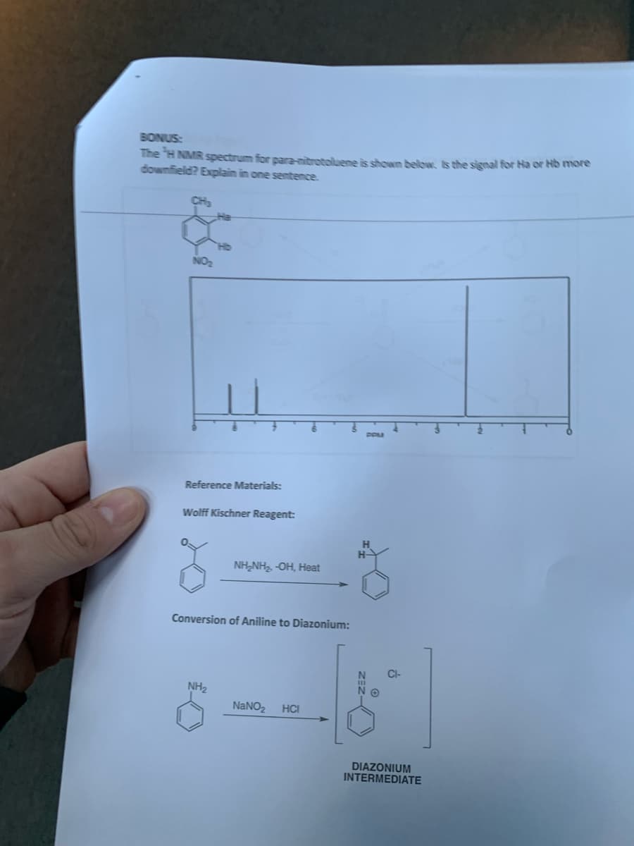 BONUS:
The H NMR spectrum for para-nitrotoluene is shown below. Is the signal for Ha or Hb more
downfield? Explain in one sentence.
CH₂
Reference Materials:
Wolff Kischner Reagent:
NH₂
NH₂NH₂, -OH, Heat
Conversion of Aniline to Diazonium:
OND
NaNO₂
HCI
H-
ð
-ZEZ
ΝΘ
DIAZONIUM
INTERMEDIATE