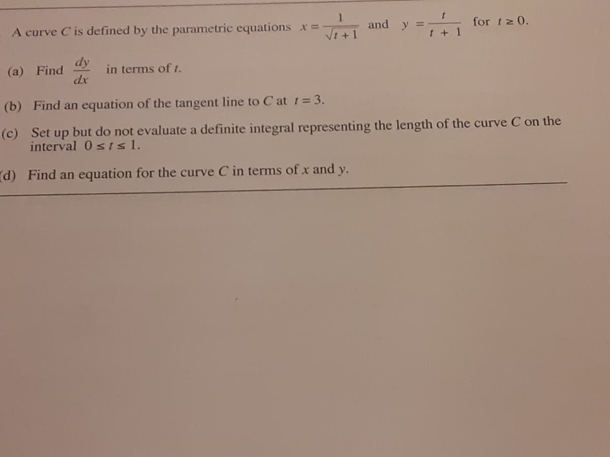 and y =
for 12 0.
A curve C is defined by the parametric equations x=
Vi +1
+ 1
dy
(a) Find
dx
in terms of t.
(b) Find an equation of the tangent line to C at 1= 3.
(c) Set up but do not evaluate a definite integral representing the length of the curve C on the
interval 0 s isl.
d) Find an equation for the curve C in terms of x and y.
