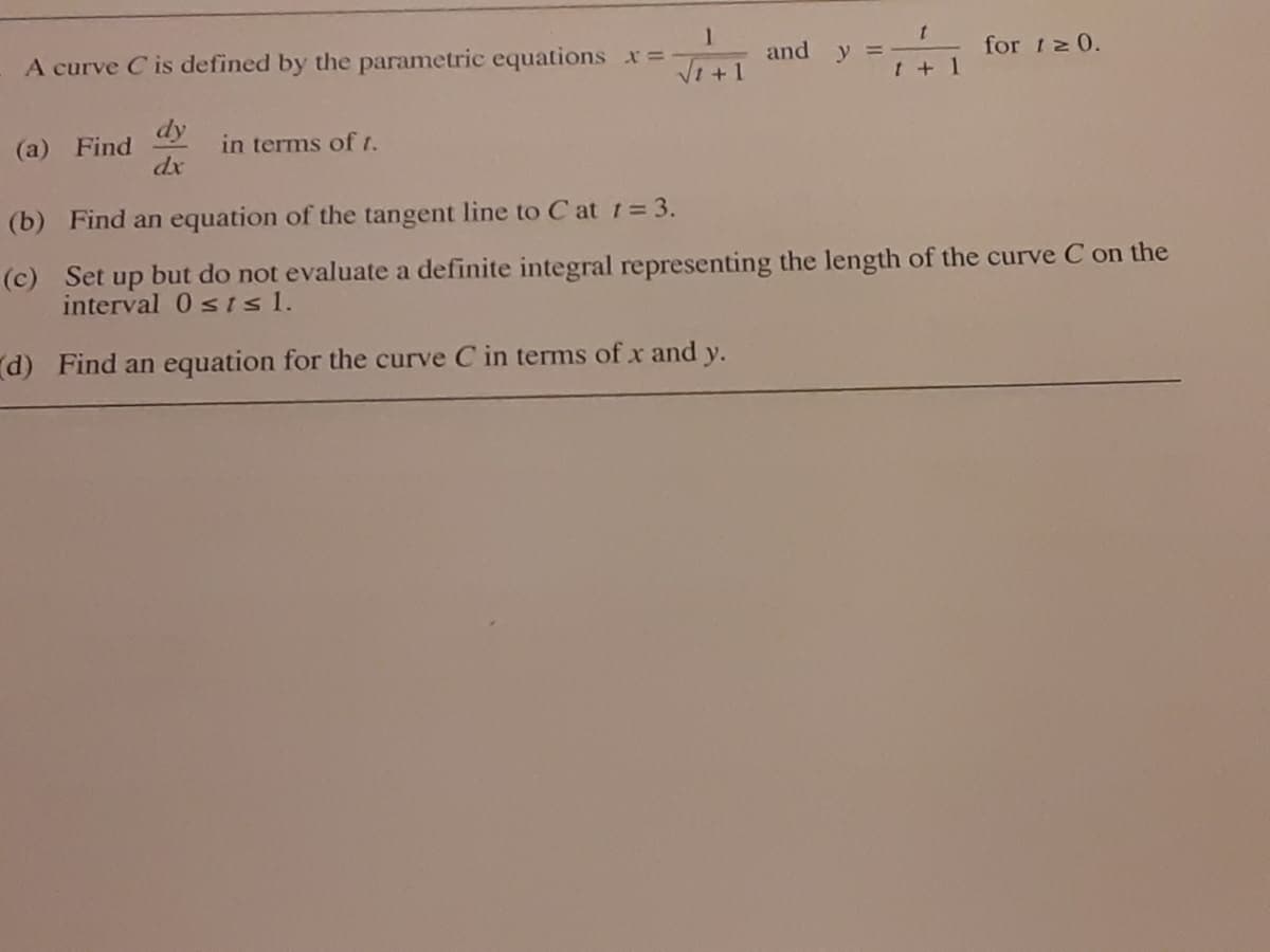 and y =
for 12 0.
A curve C is defined by the parametric equations x=
Vi +1
t + 1
dy
(a) Find
dx
in terms of t.
(b) Find an equation of the tangent line to C at t= 3.
(c) Set up but do not evaluate a definite integral representing the length of the curve C on the
interval 0 s isl.
d) Find an equation for the curve C in terms of x and y.
