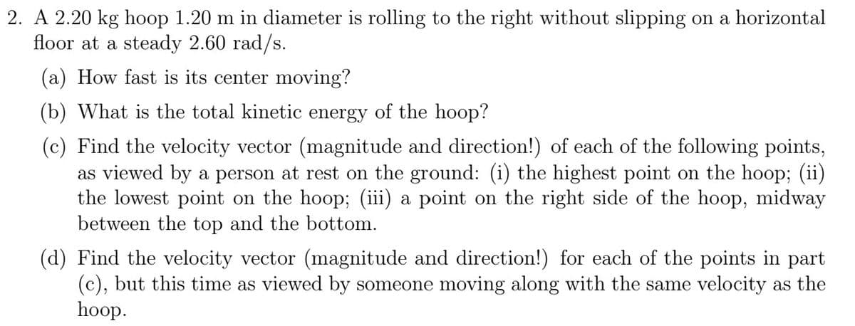 2. A 2.20 kg hoop 1.20 m in diameter is rolling to the right without slipping on a horizontal
floor at a steady 2.60 rad/s.
(a) How fast is its center moving?
(b) What is the total kinetic energy of the hoop?
(c) Find the velocity vector (magnitude and direction!) of each of the following points,
as viewed by a person at rest on the ground: (i) the highest point on the hoop; (ii)
the lowest point on the hoop; (iii) a point on the right side of the hoop, midway
between the top and the bottom.
(d) Find the velocity vector (magnitude and direction!) for each of the points in part
(c), but this time as viewed by someone moving along with the same velocity as the
hoop.