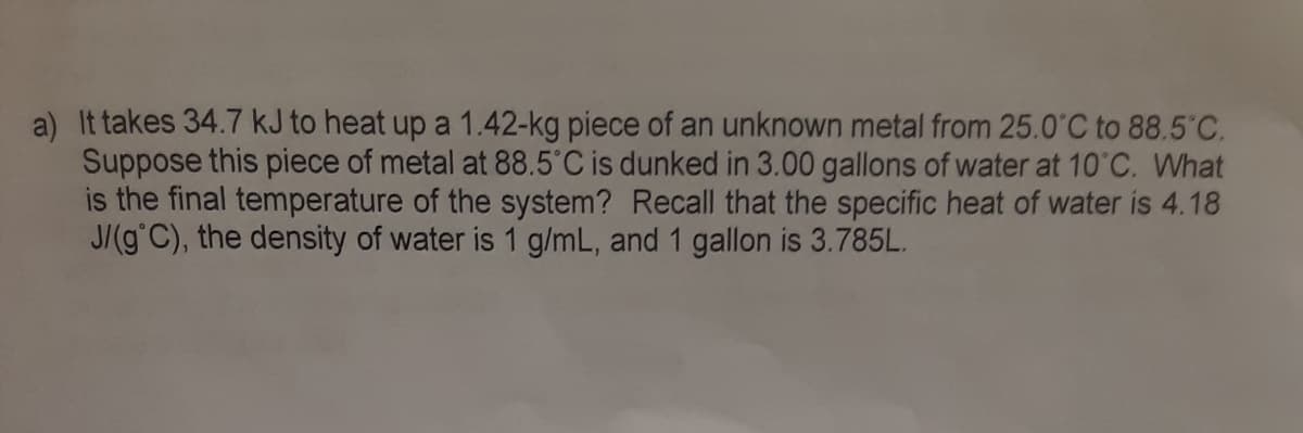 a) It takes 34.7 kJ to heat up a 1.42-kg piece of an unknown metal from 25.0°C to 88.5 C.
Suppose this piece of metal at 88.5°C is dunked in 3.00 gallons of water at 10 C. What
is the final temperature of the system? Recall that the specific heat of water is 4.18
J/(g C), the density of water is 1 g/mL, and 1 gallon is 3.785L.
