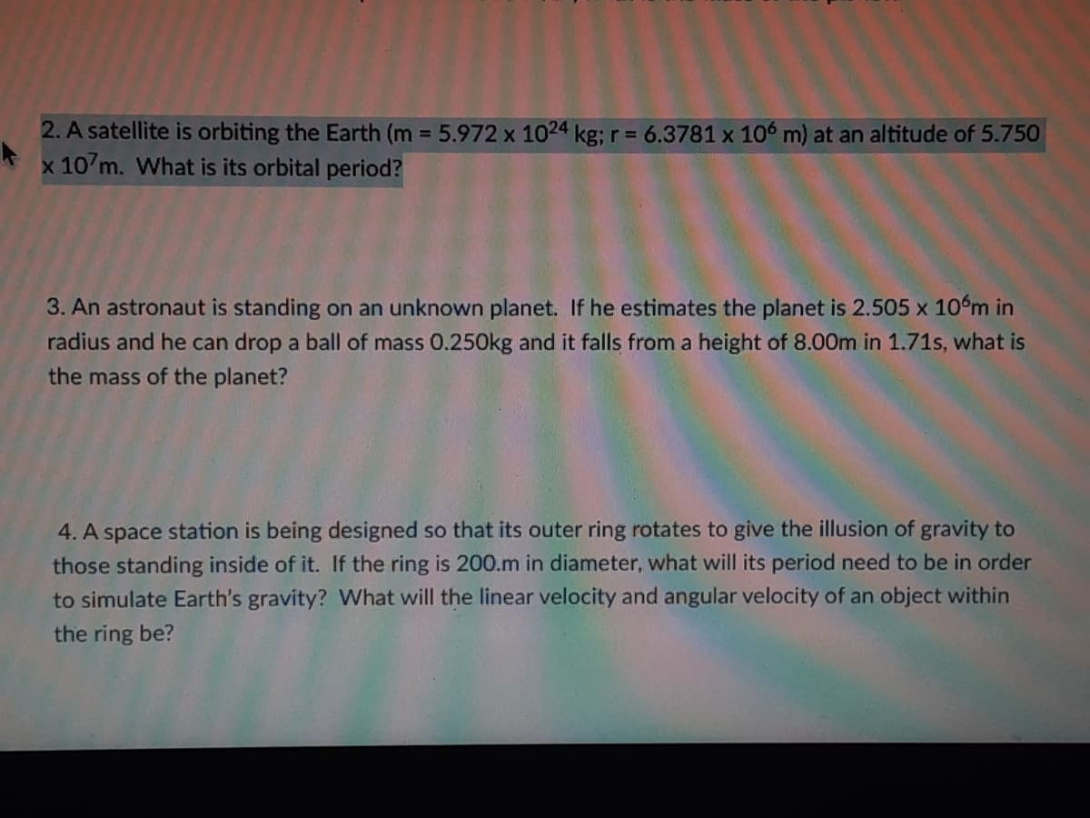 2. A satellite is orbiting the Earth (m = 5.972 x 1024 kg; r = 6.3781 x 106 m) at an altitude of 5.750
x 107m. What is its orbital period?
3. An astronaut is standing on an unknown planet. If he estimates the planet is 2.505 x 10°m in
radius and he can drop a ball of mass 0.250kg and it falls from a height of 8.00m in 1.71s, what is
the mass of the planet?
4. A space station is being designed so that its outer ring rotates to give the illusion of gravity to
those standing inside of it. If the ring is 200.m in diameter, what will its period need to be in order
to simulate Earth's gravity? What will the linear velocity and angular velocity of an object within
the ring be?
