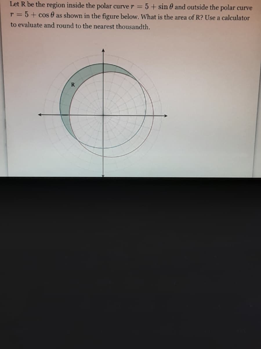 Let R be the region inside the polar curve r =
5 + sin 0 and outside the polar curve
r = 5 + cos 0 as shown in the figure below. What is the area of R? Use a calculator
to evaluate and round to the nearest thousandth.
