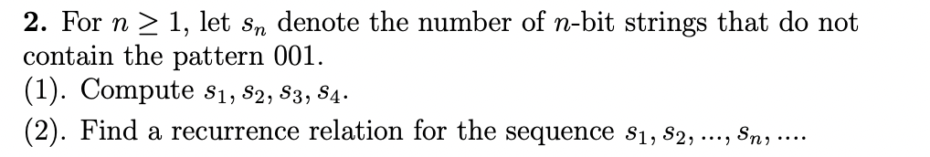 2. For n > 1, let s, denote the number of n-bit strings that do not
contain the pattern 001.
(1). Compute s1, 82, $3, 84.
Sn, ....
...)
(2). Find a recurrence relation for the sequence si, 82,
