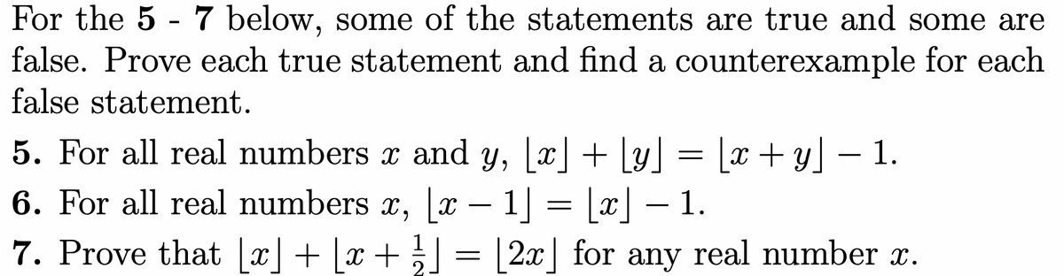 For the 5 - 7 below, some of the statements are true and some are
false. Prove each true statement and find a counterexample for each
false statement.
5. For all real numbers x and y, [x] + [y] = [x+y] – 1.
6. For all real numbers x, |x – 1] = [x] – 1.
7. Prove that [x] + [x + }] =
2x for any real number x.
