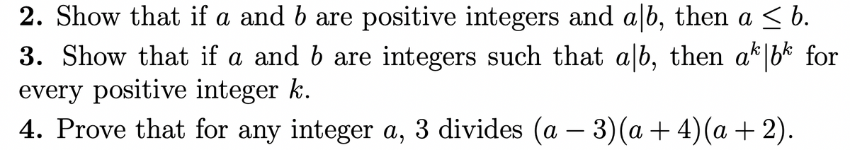 2. Show that if a and b are positive integers and a b, then a < b.
3. Show that if a and b are integers such that a b, then a bk for
every positive integer k.
4. Prove that for any integer a, 3 divides (a – 3)(a + 4)(a + 2).

