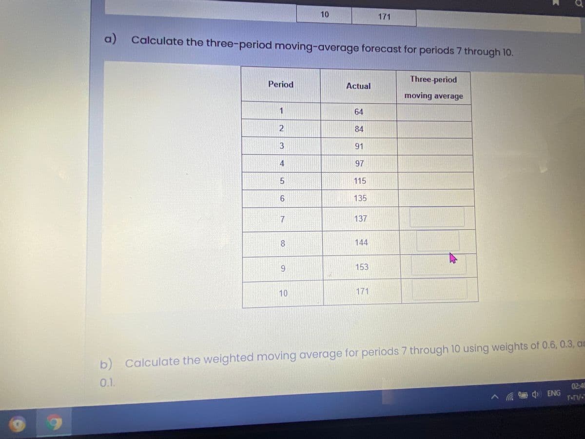 10
171
a) Calculate the three-period moving-average forecast for periods 7 through 10.
Three-period
Period
Actual
moving average
1
64
84
91
4
97
115
6.
135
7
137
8.
144
6.
153
10
171
b) Calculate the weighted moving average for periods 7 through 10 using weights of 0.6, 0.3, ar
0.1.
02:40
A a ENG
