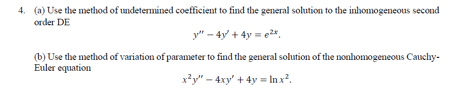 4. (a) Use the method of undetermined coefficient to find the general solution to the inhomogeneous second
order DE
y" – 4y' + 4y = e2x.
(b) Use the method of variation of parameter to find the general solution of the nonhomogeneous Cauchy-
Euler equation
x²y" – 4xy' + 4y = ln x².
-
