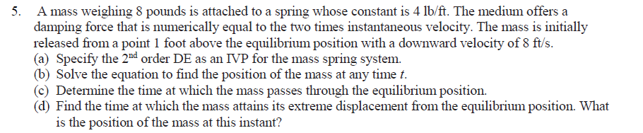 5. A mass weighing 8 pounds is attached to a spring whose constant is 4 lb/ft. The medium offers a
damping force that is numerically equal to the two times instantaneous velocity. The mass is initially
released from a point 1 foot above the equilibrium position with a downward velocity of 8 ft/s.
(a) Specify the 2"nd order DE as an IVP for the mass spring system.
(b) Solve the equation to find the position of the mass at any time t.
(c) Determine the time at which the mass passes through the equilibrium position.
(d) Find the time at which the mass attains its extreme displacement from the equilibrium position. What
is the position of the mass at this instant?
