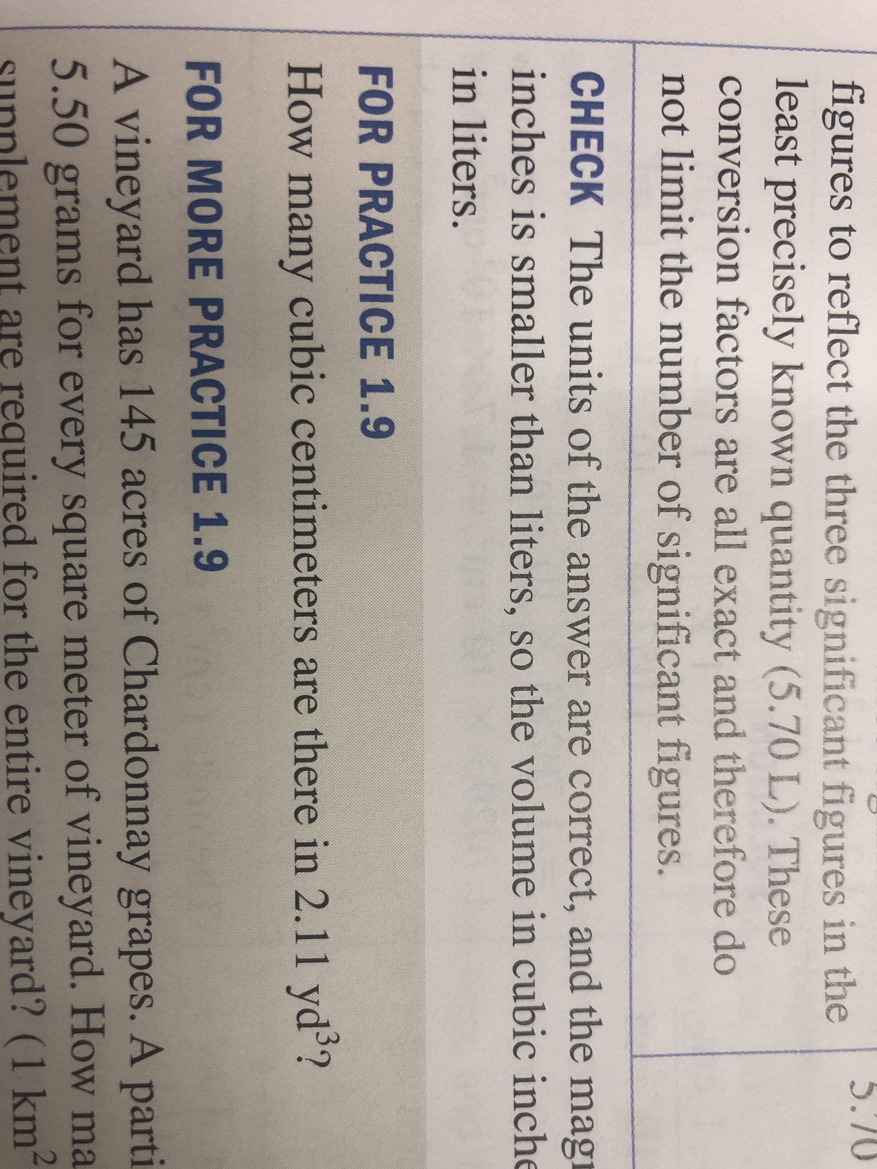 5.70
figures to reflect the three significant figures in the
least precisely known quantity (5.70 L). These
conversion factors are all exact and therefore do
not limit the number of significant figures.
CHECK The units of the answer are correct, and the magi
inches is smaller than liters, so the volume in cubic inche
in liters.
FOR PRACTICE 1.9
How many cubic centimeters are there in 2.11 yds?
FOR MORE PRACTICE 1.9
A vineyard has 145 acres of Chardonnay grapes. A parti
5.50 grams for every square meter of vineyard. How ma
sunnlement are required for the entire vineyard? (1 km
2
